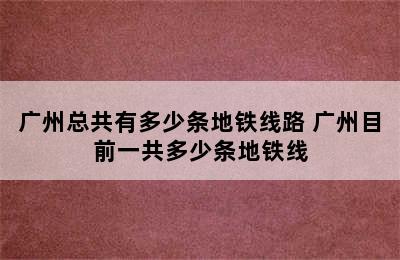 广州总共有多少条地铁线路 广州目前一共多少条地铁线